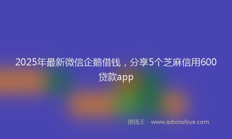 2025年最新微信企鹅借钱，分享5个芝麻信用600贷款app
