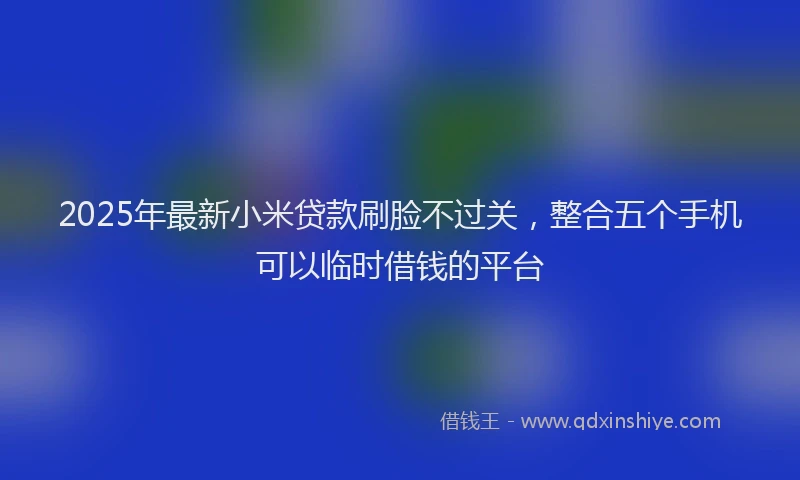 2025年最新小米贷款刷脸不过关，整合五个手机可以临时借钱的平台