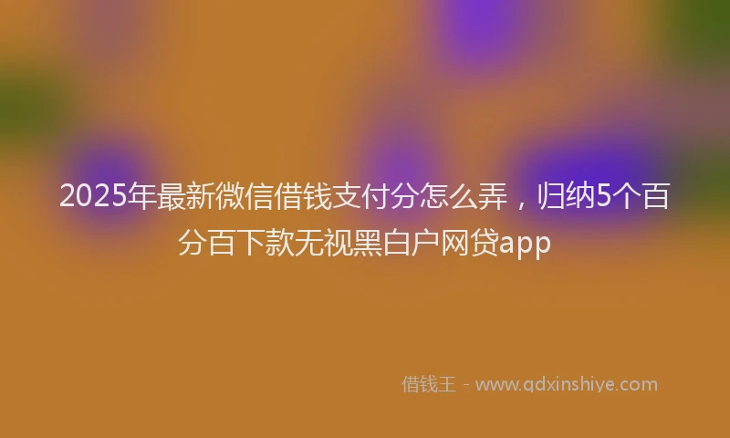 2025年最新微信借钱支付分怎么弄，归纳5个百分百下款无视黑白户网贷app