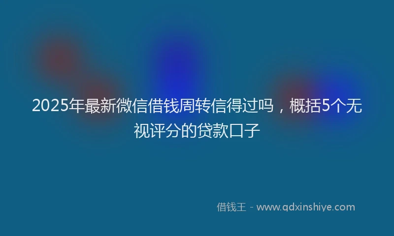 2025年最新微信借钱周转信得过吗，概括5个无视评分的贷款口子