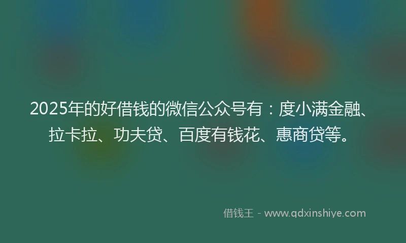 2025年的好借钱的微信公众号有：度小满金融、拉卡拉、功夫贷、百度有钱花、惠商贷等。