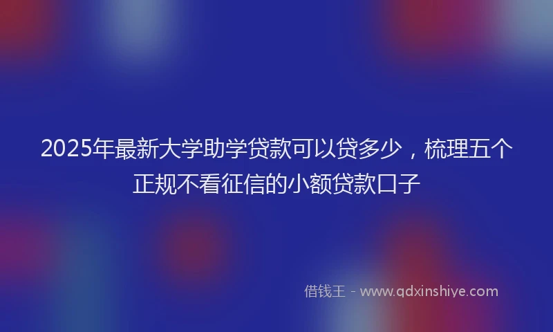 2025年最新大学助学贷款可以贷多少，梳理五个正规不看征信的小额贷款口子
