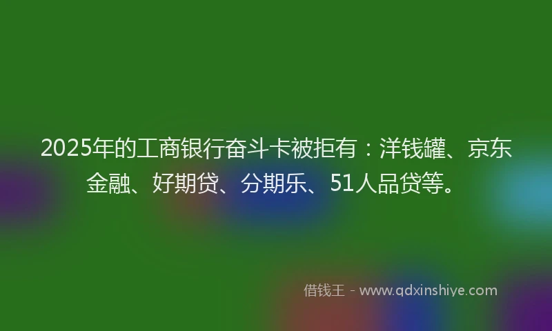 2025年的工商银行奋斗卡被拒有：洋钱罐、京东金融、好期贷、分期乐、51人品贷等。