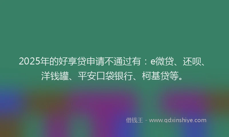 2025年的好享贷申请不通过有：e微贷、还呗、洋钱罐、平安口袋银行、柯基贷等。