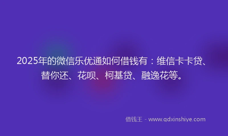 2025年的微信乐优通如何借钱有：维信卡卡贷、替你还、花呗、柯基贷、融逸花等。
