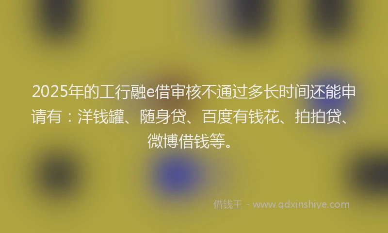 2025年的工行融e借审核不通过多长时间还能申请有：洋钱罐、随身贷、百度有钱花、拍拍贷、微博借钱等。