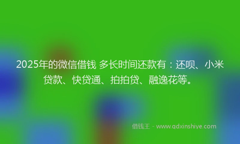 2025年的微信借钱 多长时间还款有：还呗、小米贷款、快贷通、拍拍贷、融逸花等。