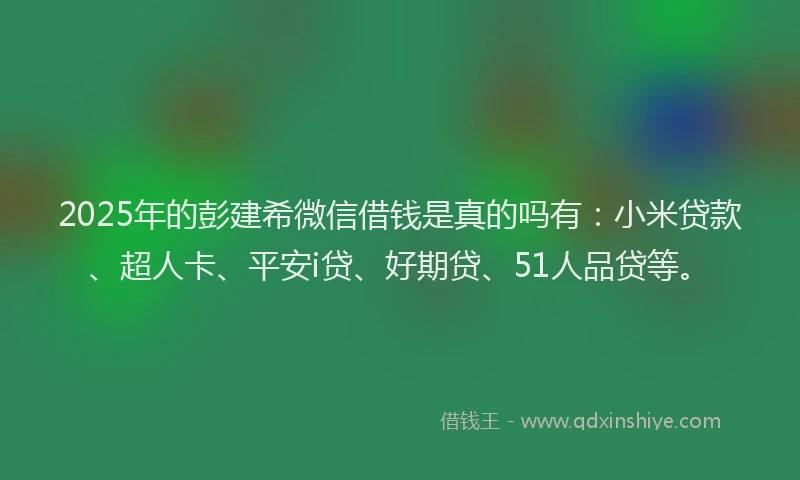 2025年的彭建希微信借钱是真的吗有：小米贷款、超人卡、平安i贷、好期贷、51人品贷等。