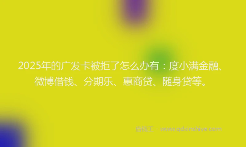 2025年的广发卡被拒了怎么办有:度小满金融、微博借钱、分期乐、惠商贷、随身贷等。