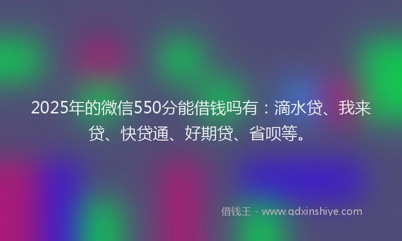 2025年的微信550分能借钱吗有：滴水贷、我来贷、快贷通、好期贷、省呗等。