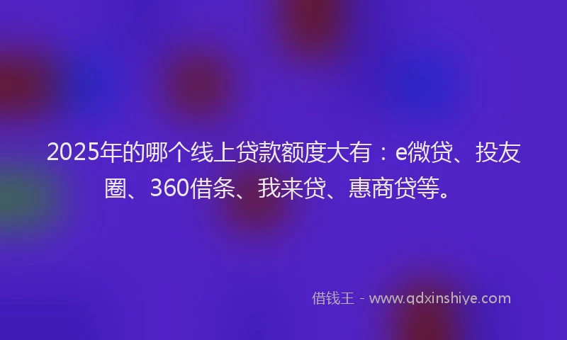 2025年的哪个线上贷款额度大有：e微贷、投友圈、360借条、我来贷、惠商贷等。