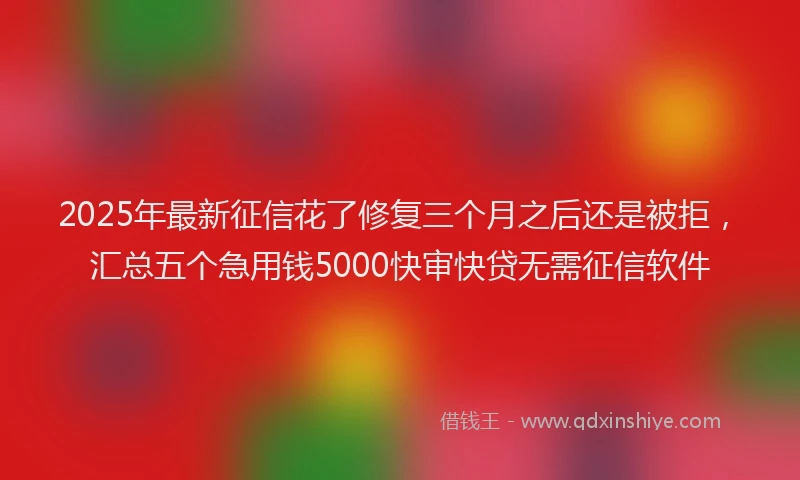 2025年最新征信花了修复三个月之后还是被拒，汇总五个急用钱5000快审快贷无需征信软件
