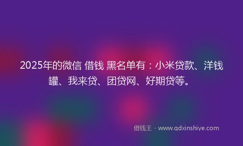 2025年的微信 借钱 黑名单有：小米贷款、洋钱罐、我来贷、团贷网、好期贷等。