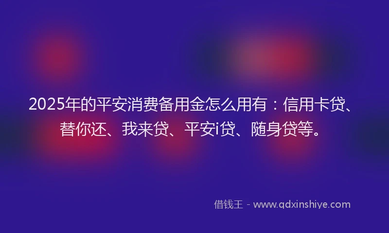 2025年的平安消费备用金怎么用有：信用卡贷、替你还、我来贷、平安i贷、随身贷等。