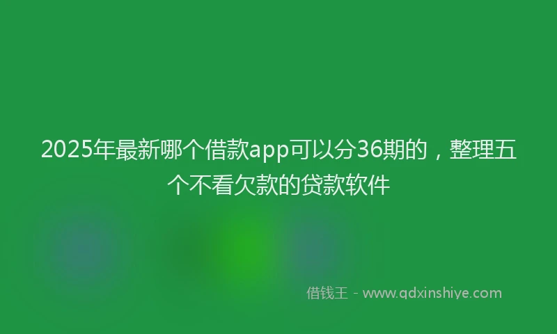 2025年最新哪个借款app可以分36期的，整理五个不看欠款的贷款软件