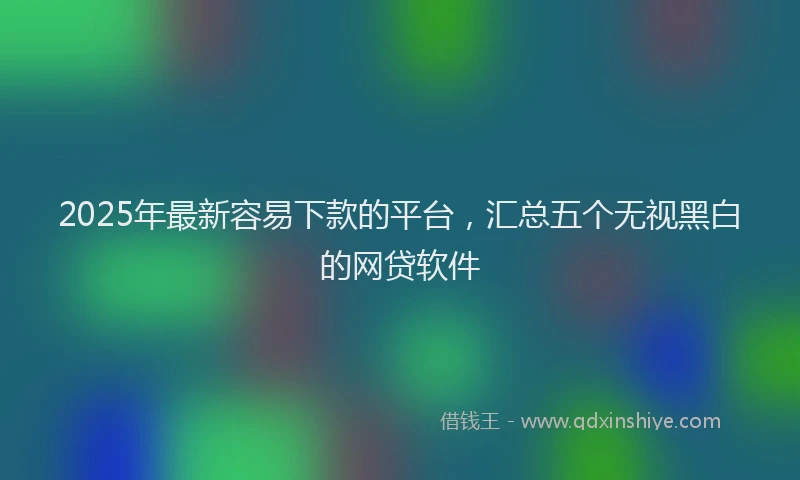 2025年最新容易下款的平台，汇总五个无视黑白的网贷软件
