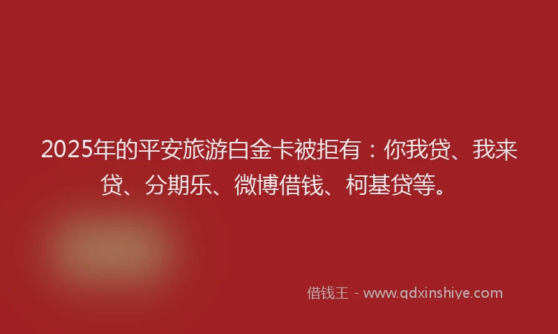 2025年的平安旅游白金卡被拒有：你我贷、我来贷、分期乐、微博借钱、柯基贷等。