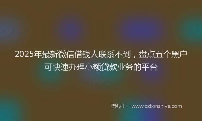 2025年最新微信借钱人联系不到，盘点五个黑户可快速办理小额贷款业务的平台
