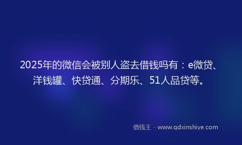 2025年的微信会被别人盗去借钱吗有：e微贷、洋钱罐、快贷通、分期乐、51人品贷等。