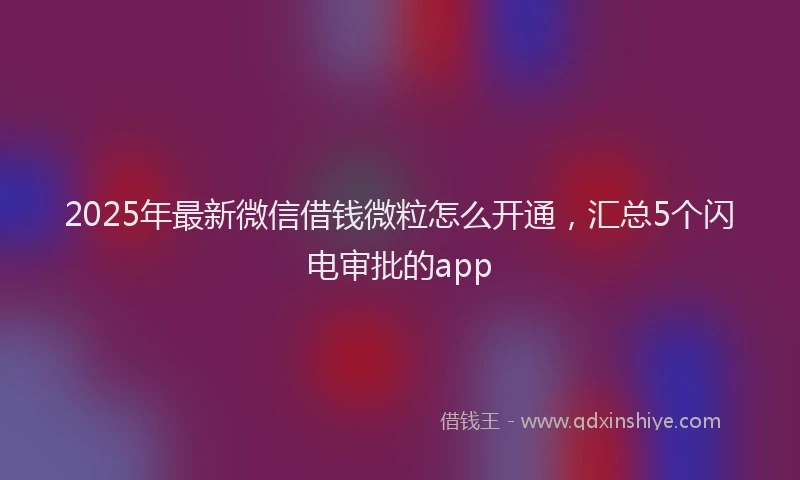 2025年最新微信借钱微粒怎么开通，汇总5个闪电审批的app