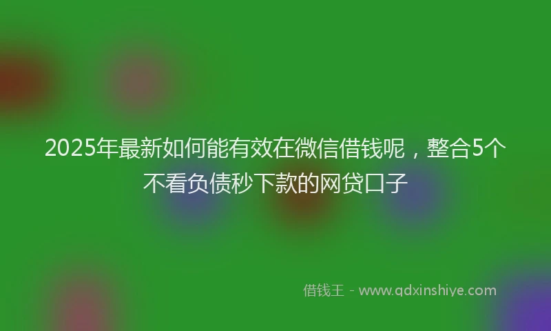 2025年最新如何能有效在微信借钱呢，整合5个不看负债秒下款的网贷口子