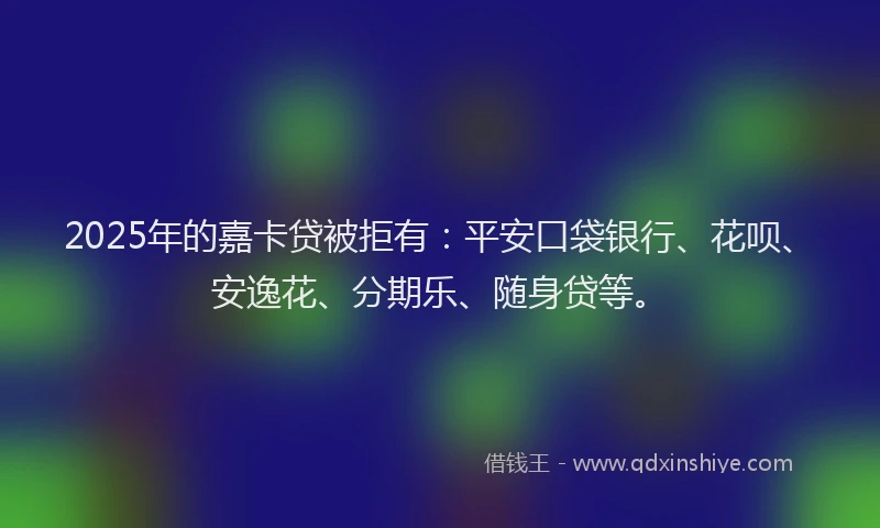 2025年的嘉卡贷被拒有：平安口袋银行、花呗、安逸花、分期乐、随身贷等。