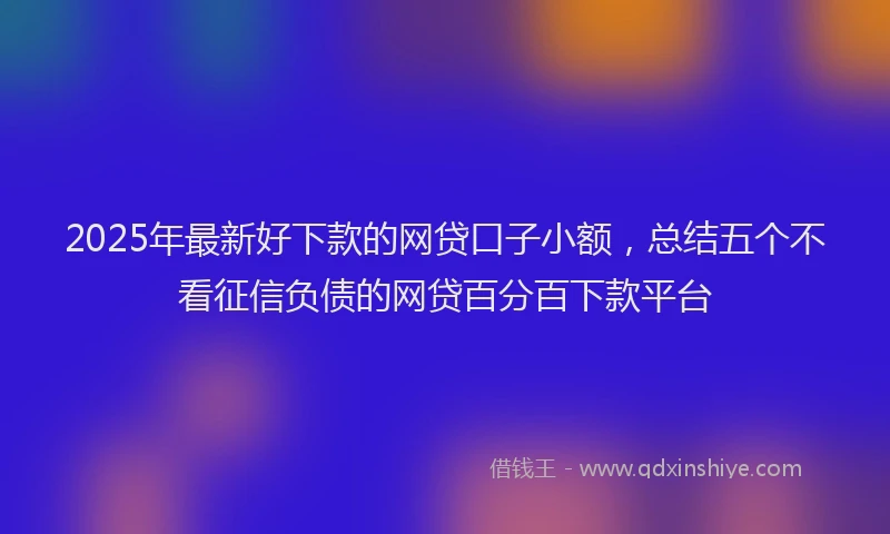 2025年最新好下款的网贷口子小额，总结五个不看征信负债的网贷百分百下款平台