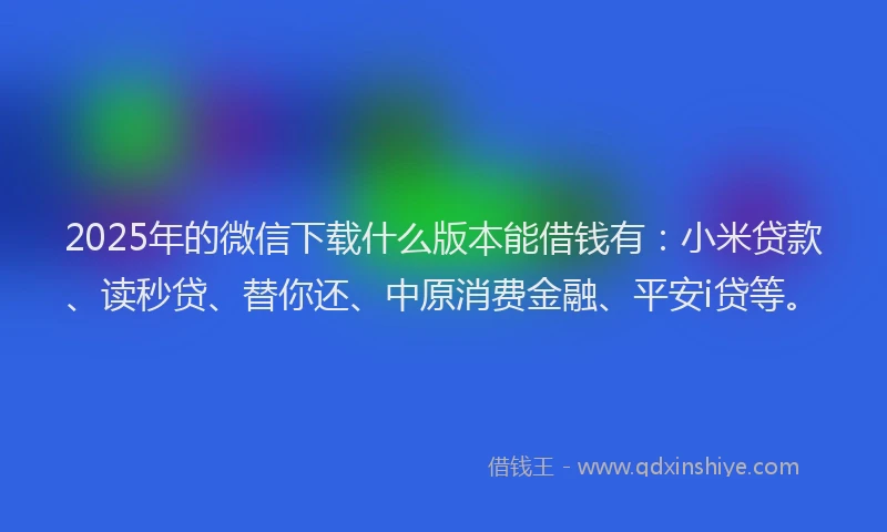 2025年的微信下载什么版本能借钱有：小米贷款、读秒贷、替你还、中原消费金融、平安i贷等。