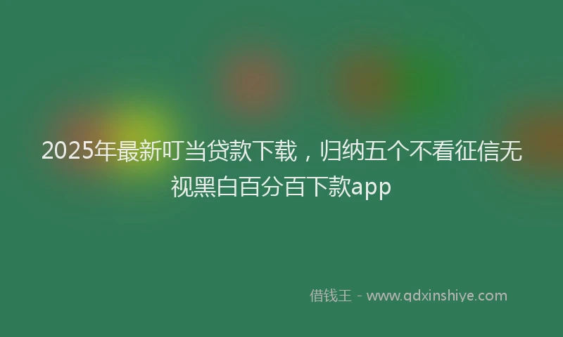 2025年最新叮当贷款下载，归纳五个不看征信无视黑白百分百下款app