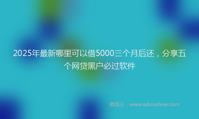 2025年最新哪里可以借5000三个月后还，分享五个网贷黑户必过软件