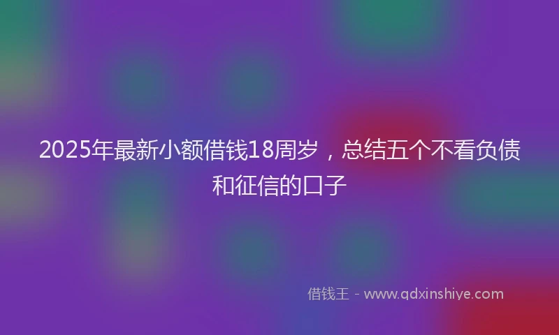 2025年最新小额借钱18周岁，总结五个不看负债和征信的口子