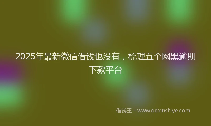 2025年最新微信借钱也没有，梳理五个网黑逾期下款平台