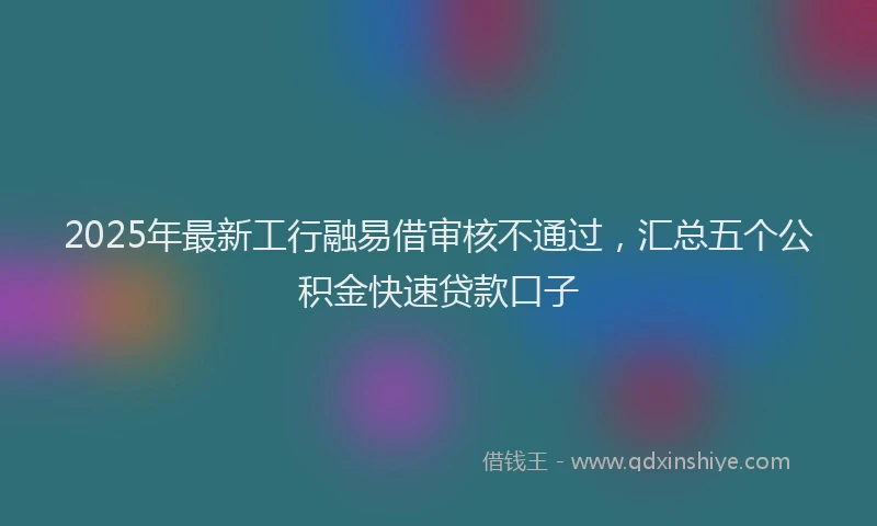 2025年最新工行融易借审核不通过，汇总五个公积金快速贷款口子