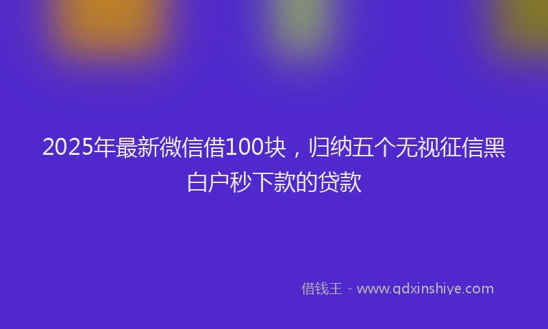 2025年最新微信借100块，归纳五个无视征信黑白户秒下款的贷款