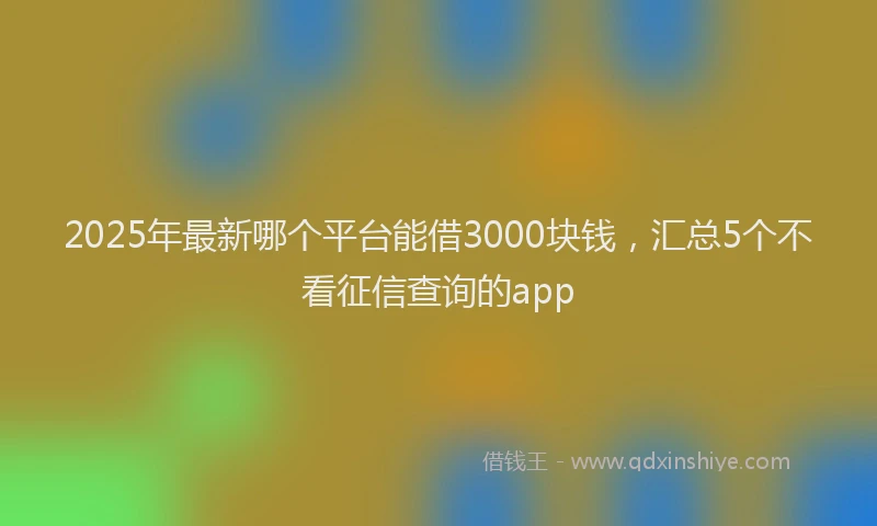 2025年最新哪个平台能借3000块钱，汇总5个不看征信查询的app