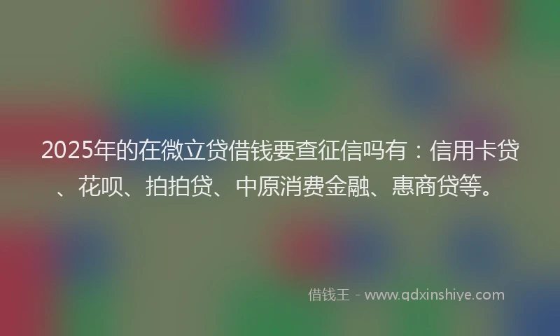 2025年的在微立贷借钱要查征信吗有：信用卡贷、花呗、拍拍贷、中原消费金融、惠商贷等。
