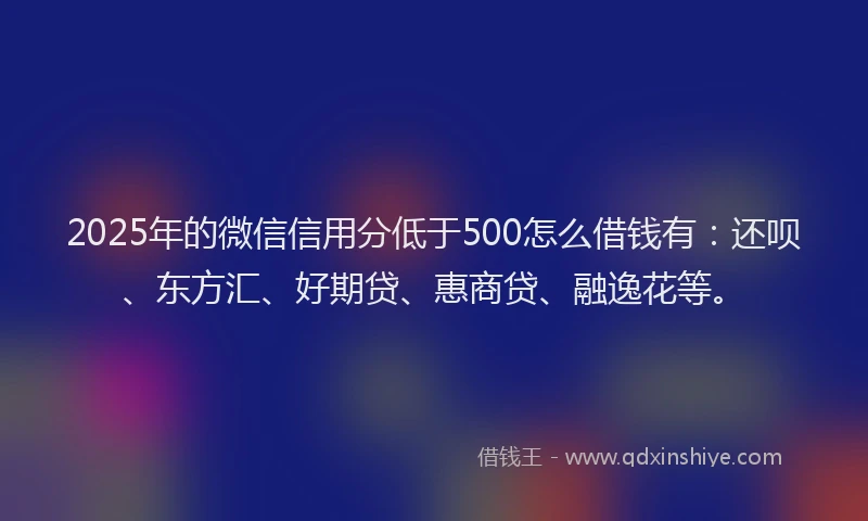 2025年的微信信用分低于500怎么借钱有：还呗、东方汇、好期贷、惠商贷、融逸花等。