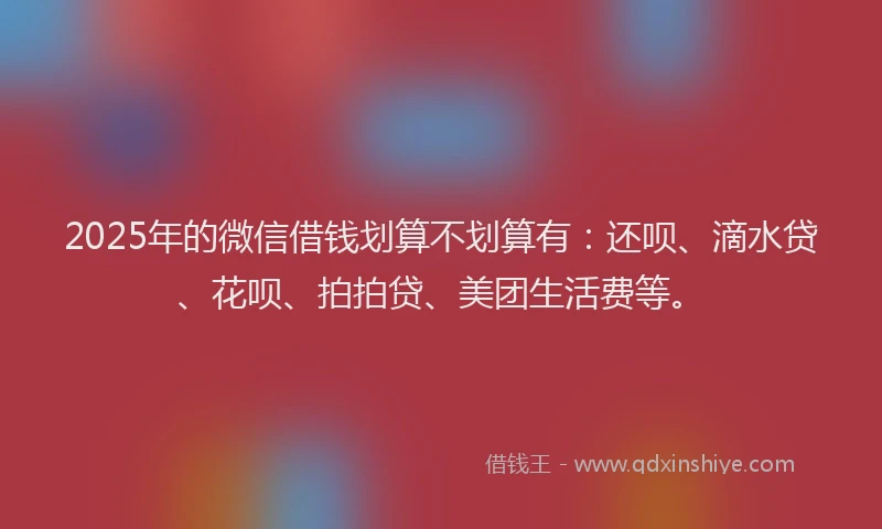 2025年的微信借钱划算不划算有：还呗、滴水贷、花呗、拍拍贷、美团生活费等。