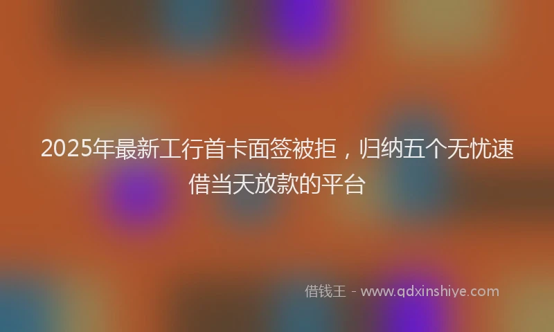 2025年最新工行首卡面签被拒，归纳五个无忧速借当天放款的平台