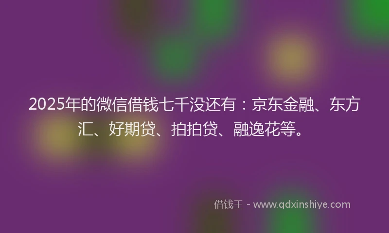 2025年的微信借钱七千没还有：京东金融、东方汇、好期贷、拍拍贷、融逸花等。