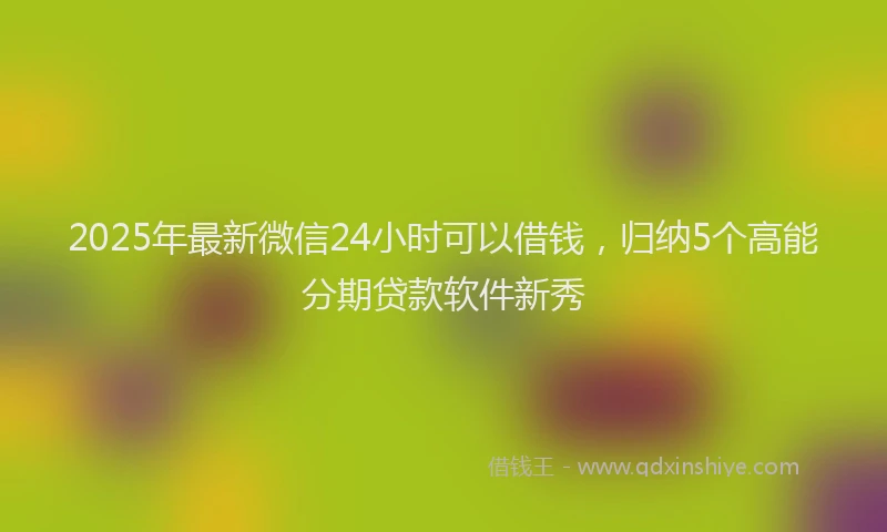 2025年最新微信24小时可以借钱，归纳5个高能分期贷款软件新秀