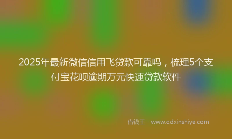 2025年最新微信信用飞贷款可靠吗，梳理5个支付宝花呗逾期万元快速贷款软件