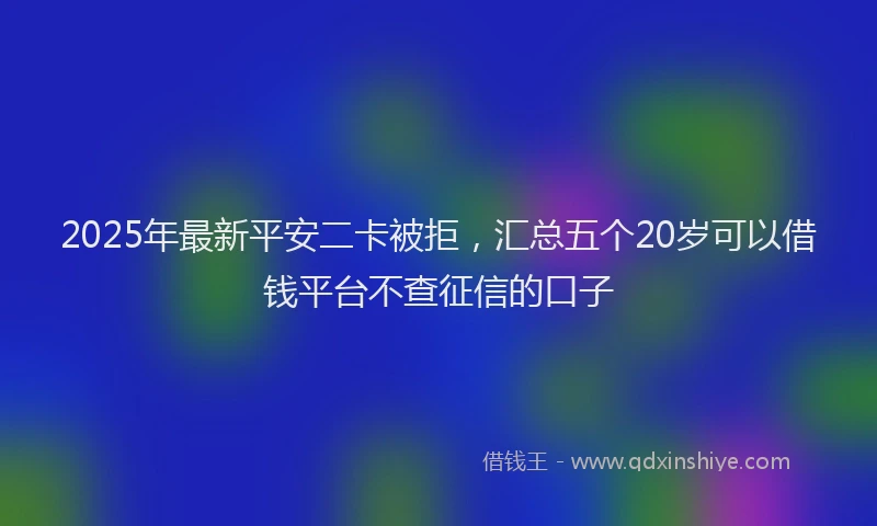 2025年最新平安二卡被拒，汇总五个20岁可以借钱平台不查征信的口子