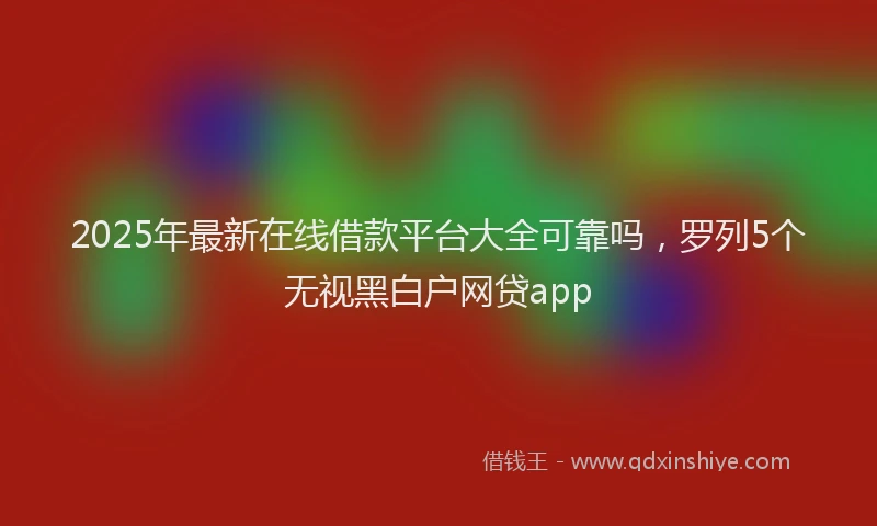 2025年最新在线借款平台大全可靠吗，罗列5个无视黑白户网贷app