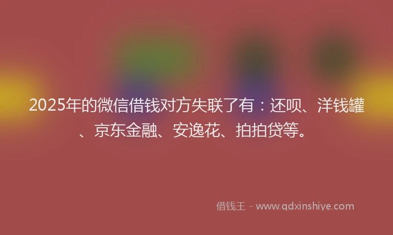 2025年的微信借钱对方失联了有：还呗、洋钱罐、京东金融、安逸花、拍拍贷等。