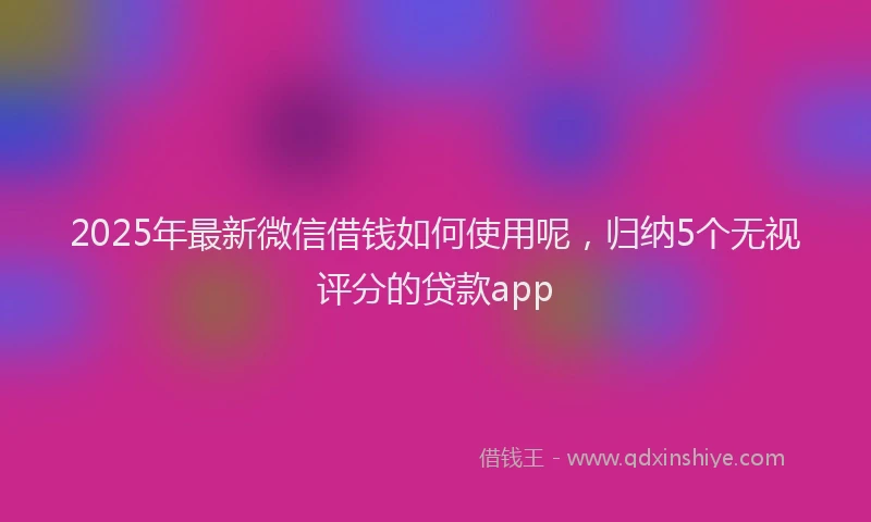 2025年最新微信借钱如何使用呢，归纳5个无视评分的贷款app