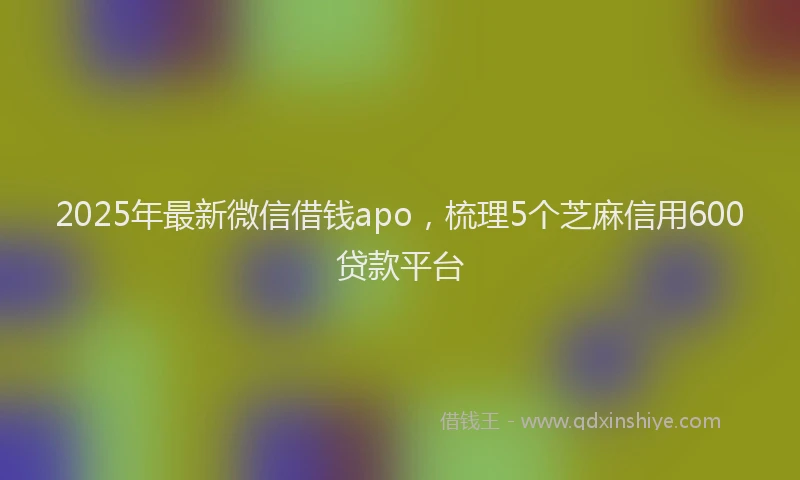 2025年最新微信借钱apo，梳理5个芝麻信用600贷款平台