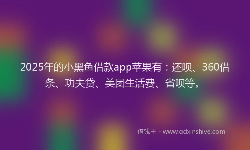 2025年的小黑鱼借款app苹果有：还呗、360借条、功夫贷、美团生活费、省呗等。