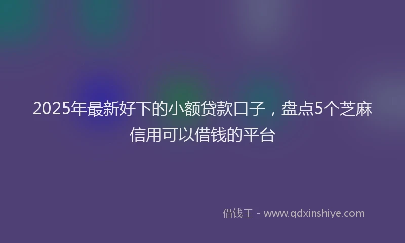 2025年最新好下的小额贷款口子，盘点5个芝麻信用可以借钱的平台