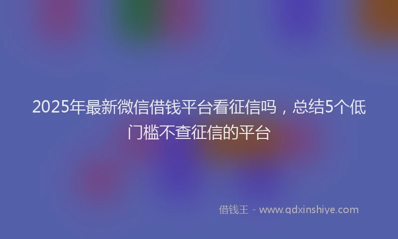 2025年最新微信借钱平台看征信吗，总结5个低门槛不查征信的平台